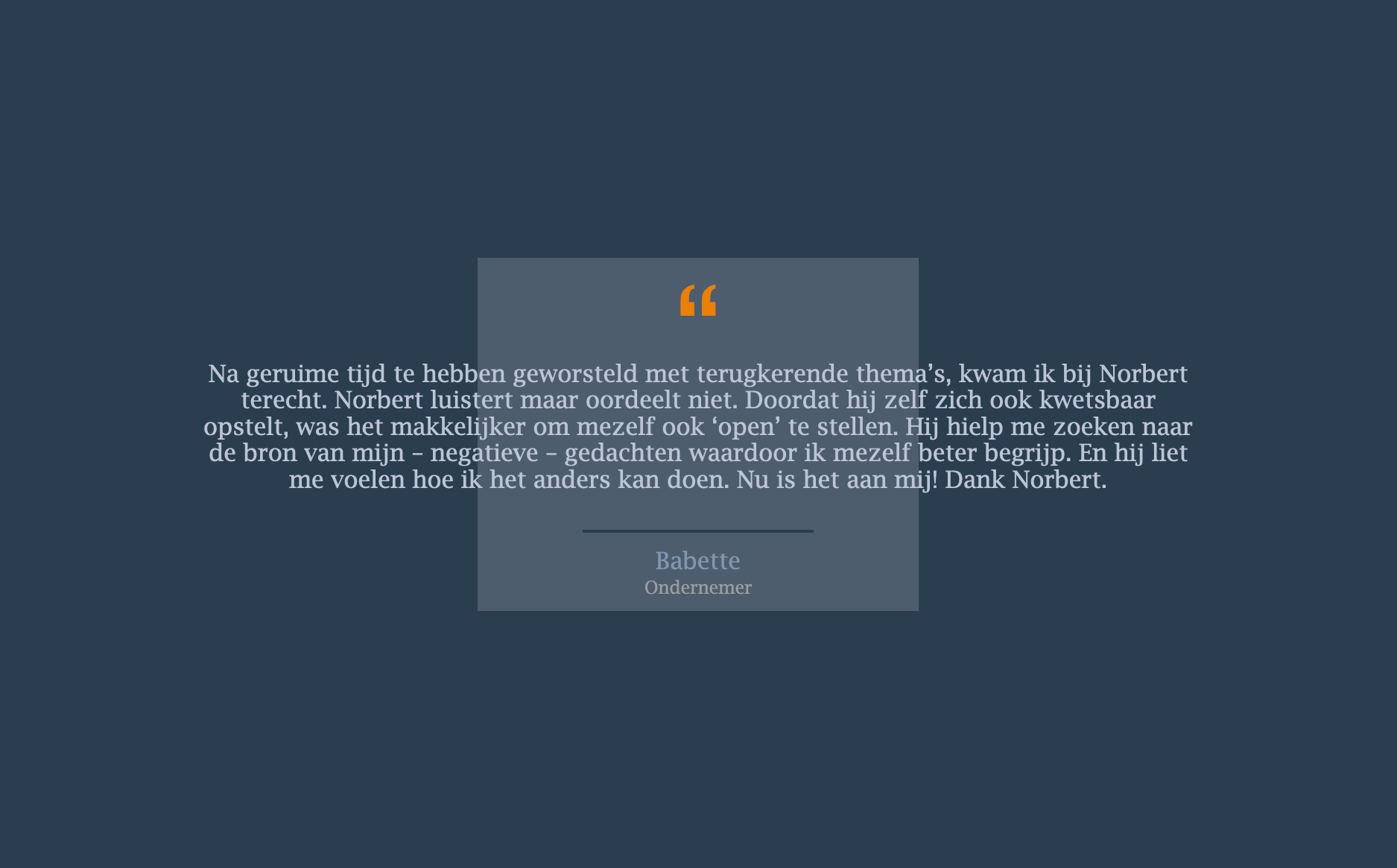 Na geruime tijd te hebben geworsteld met terugkerende thema’s, kwam ik bij Norbert terecht. Norbert luistert maar oordeelt niet. Doordat hij zelf zich ook kwetsbaar opstelt, was het makkelijker om mezelf ook ‘open’ te stellen. Hij hielp me zoeken naar de bron van mijn – negatieve – gedachten waardoor ik mezelf beter begrijp. En hij liet me voelen hoe ik het anders kan doen. Nu is het aan mij! Dank Norbert.